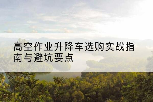 甘孜升降车怎么选-高空作业升降车选购实战指南与避坑要点