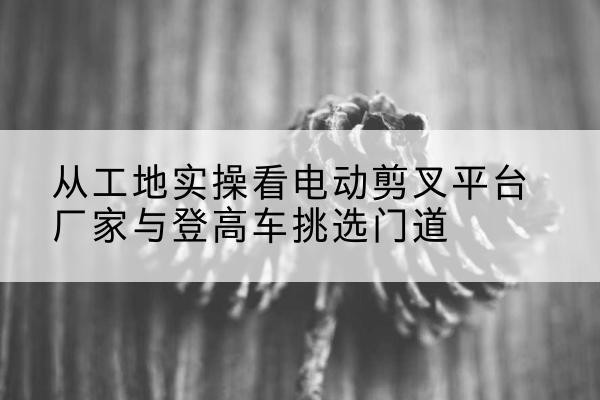甘孜电动剪叉升降平台厂家-从工地实操看电动剪叉平台厂家与登高车挑选门道