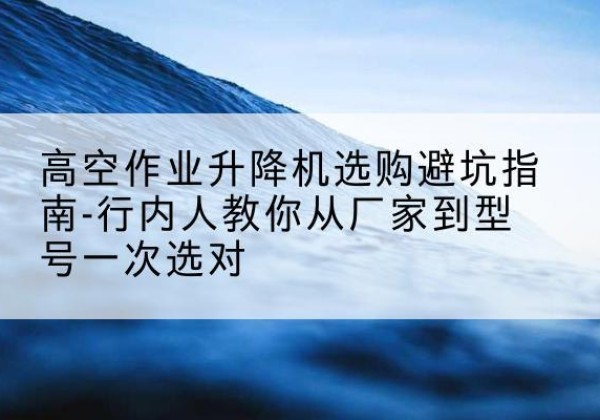 甘孜升降平台厂家-高空作业升降机选购避坑指南-行内人教你从厂家到型号一次选对