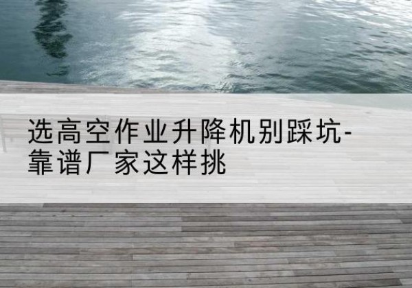 甘孜剪叉式升降机厂家-选高空作业升降机别踩坑-靠谱厂家这样挑