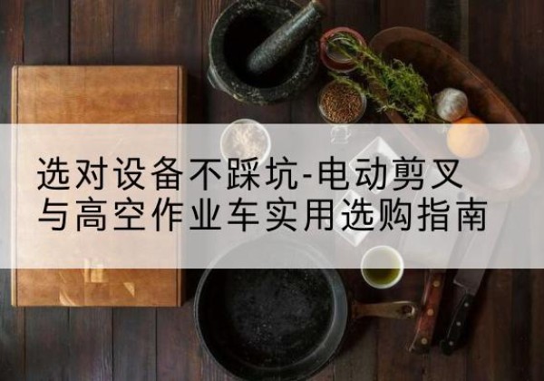 甘孜电动剪叉升降平台怎么选-选对设备不踩坑-电动剪叉与高空作业车实用选购指南
