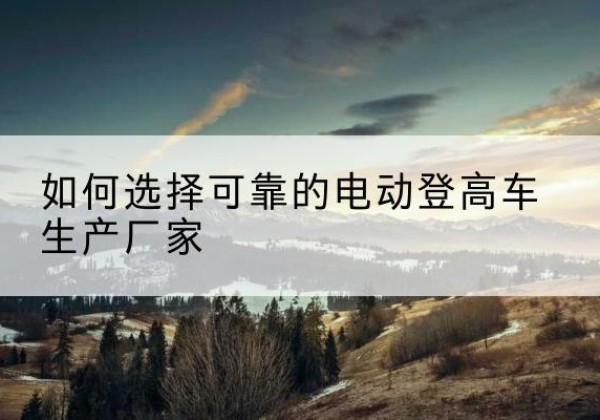 甘孜电动登高车厂家-如何选择可靠的电动登高车生产厂家
