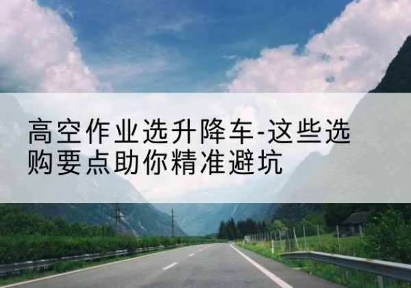 甘孜升降车厂家-高空作业选升降车-这些选购要点助你*避坑