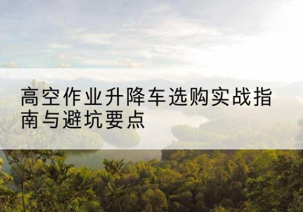 甘孜升降车怎么选-高空作业升降车选购实战指南与避坑要点