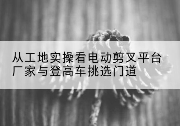 甘孜电动剪叉升降平台厂家-从工地实操看电动剪叉平台厂家与登高车挑选门道