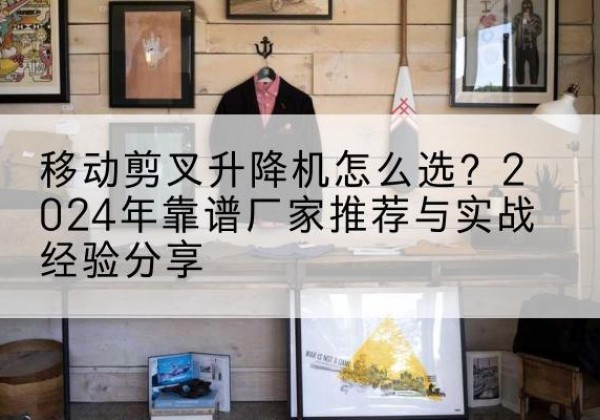 甘孜升降平台厂家推荐-移动剪叉升降机怎么选？2024年靠谱厂家推荐与实战经验分享