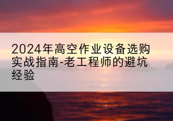 甘孜高空作业升降机厂家推荐-2024年高空作业设备选购实战指南-老工程师的避坑经验